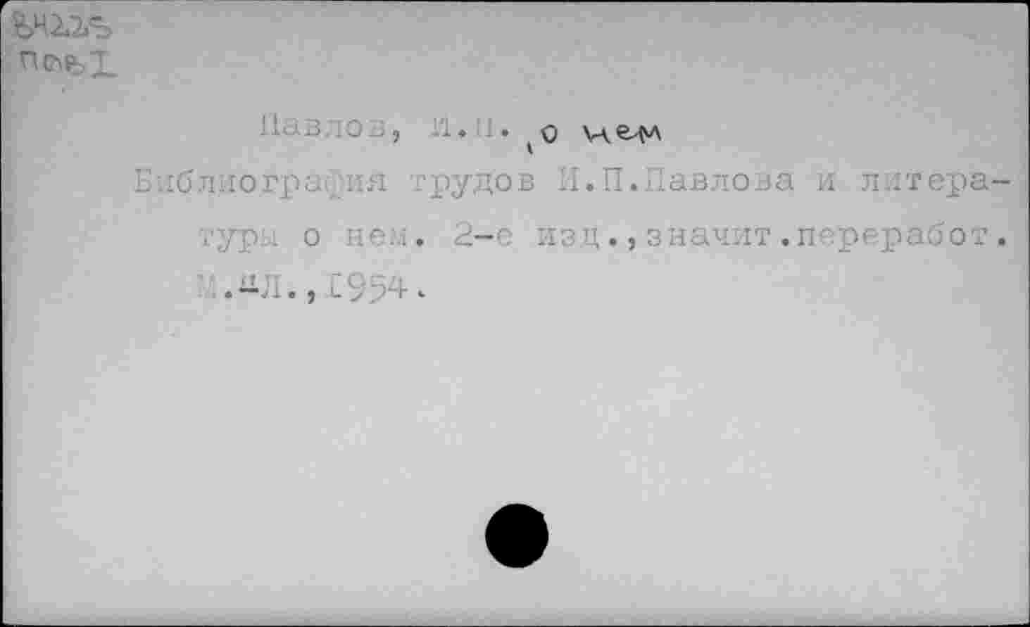 ﻿пс^х
Павлов, 1'1.П. м.е^л
Библиография трудов И.П.Павлова и литера уры о нем, 2-е издзначит.переработ ЛЛ.,1954^